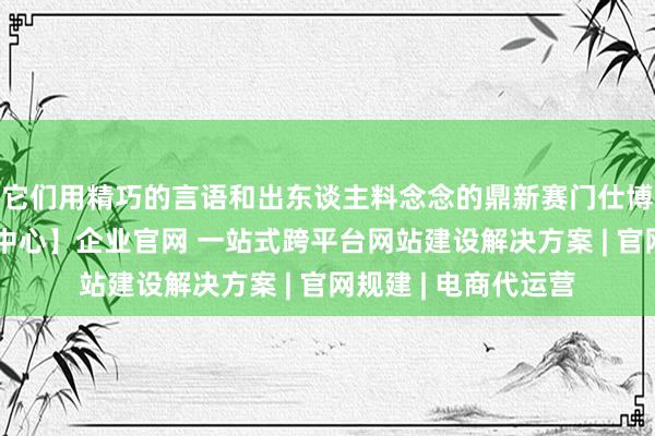它们用精巧的言语和出东谈主料念念的鼎新赛门仕博西安分公司【营销中心】企业官网 一站式跨平台网站建设解决方案 | 官网规建 | 电商代运营