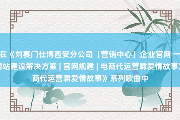在《刘赛门仕博西安分公司【营销中心】企业官网 一站式跨平台网站建设解决方案 | 官网规建 | 电商代运营啸爱情故事》系列歌曲中